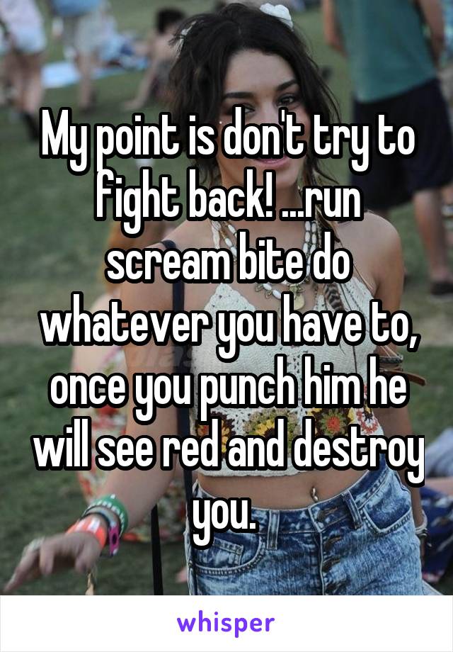 My point is don't try to fight back! ...run scream bite do whatever you have to, once you punch him he will see red and destroy you. 