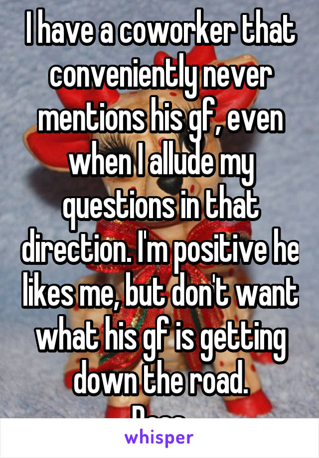 I have a coworker that conveniently never mentions his gf, even when I allude my questions in that direction. I'm positive he likes me, but don't want what his gf is getting down the road.
Pass.