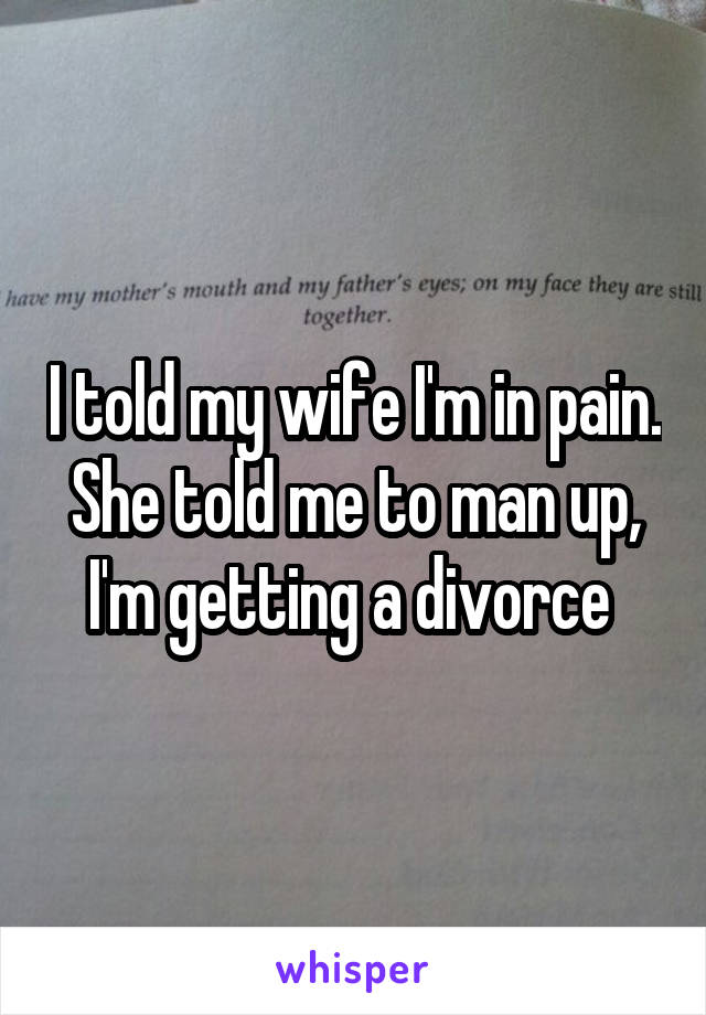 I told my wife I'm in pain. She told me to man up, I'm getting a divorce 