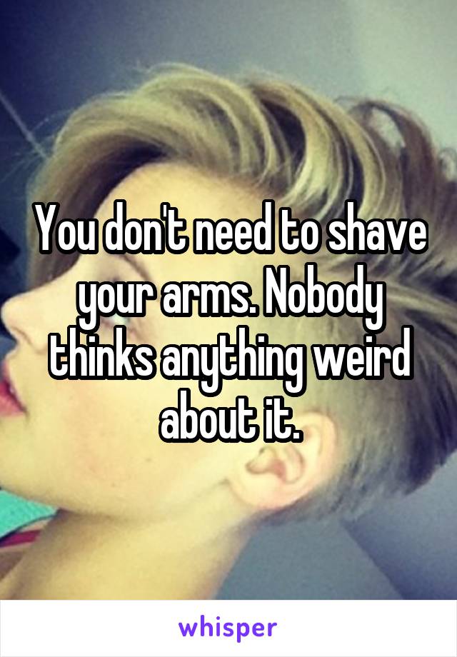 You don't need to shave your arms. Nobody thinks anything weird about it.