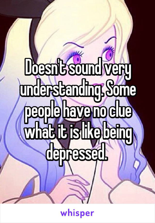 Doesn't sound very understanding. Some people have no clue what it is like being depressed. 