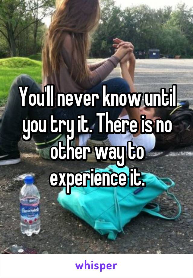 You'll never know until you try it. There is no other way to experience it.