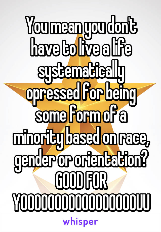 You mean you don't have to live a life systematically opressed for being some form of a minority based on race, gender or orientation?
GOOD FOR
YOOOOOOOOOOOOOOOOOUU