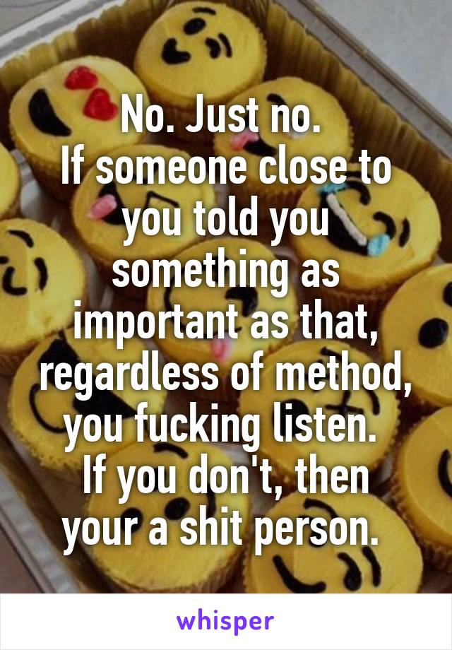 No. Just no. 
If someone close to you told you something as important as that, regardless of method, you fucking listen. 
If you don't, then your a shit person. 