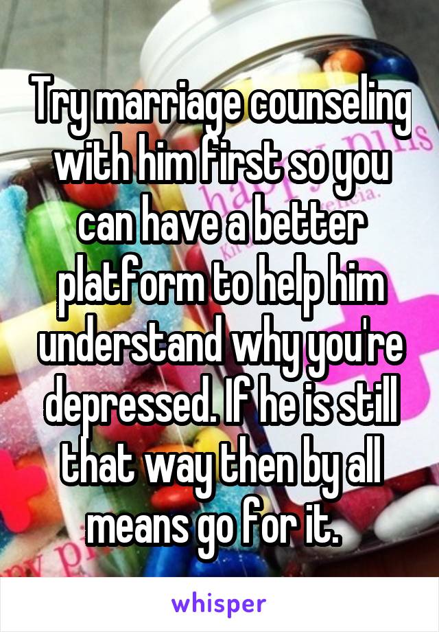 Try marriage counseling with him first so you can have a better platform to help him understand why you're depressed. If he is still that way then by all means go for it.  