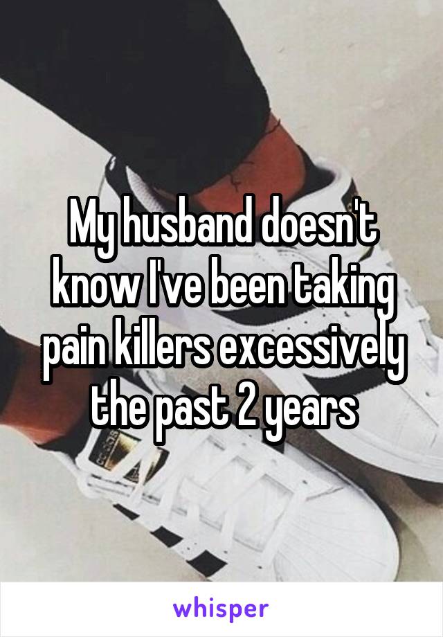 My husband doesn't know I've been taking pain killers excessively the past 2 years