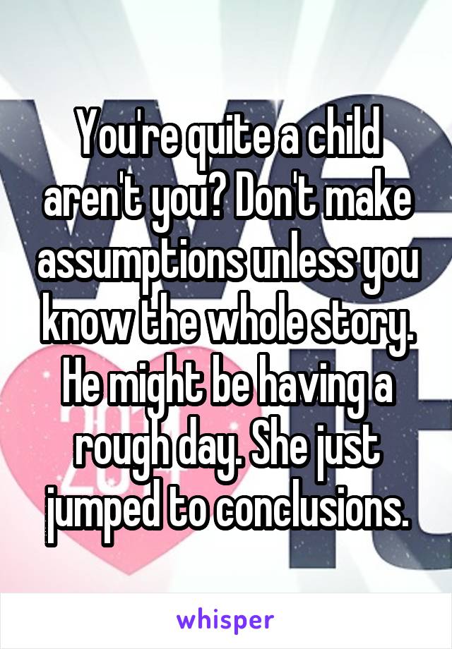 You're quite a child aren't you? Don't make assumptions unless you know the whole story. He might be having a rough day. She just jumped to conclusions.