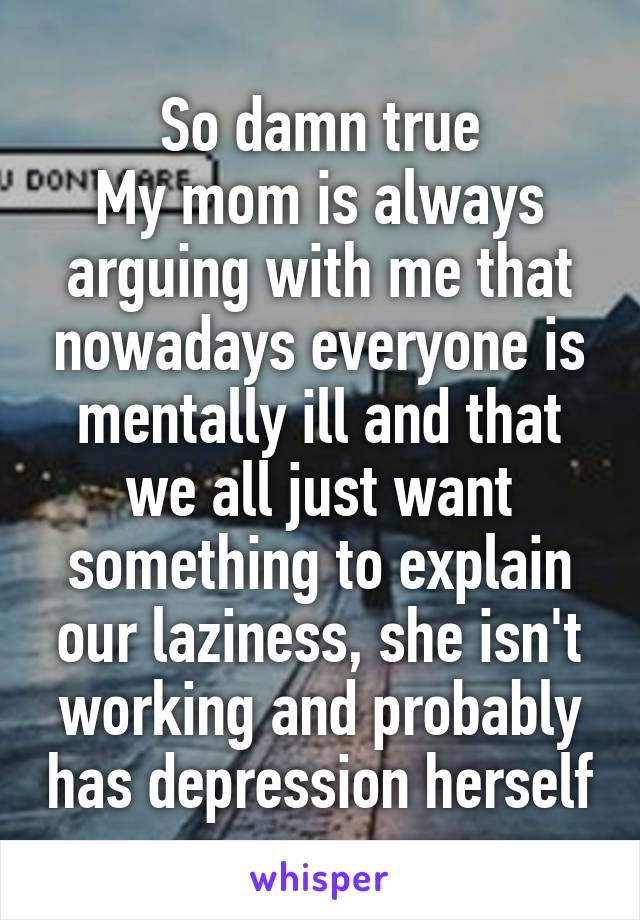 So damn true
My mom is always arguing with me that nowadays everyone is mentally ill and that we all just want something to explain our laziness, she isn't working and probably has depression herself