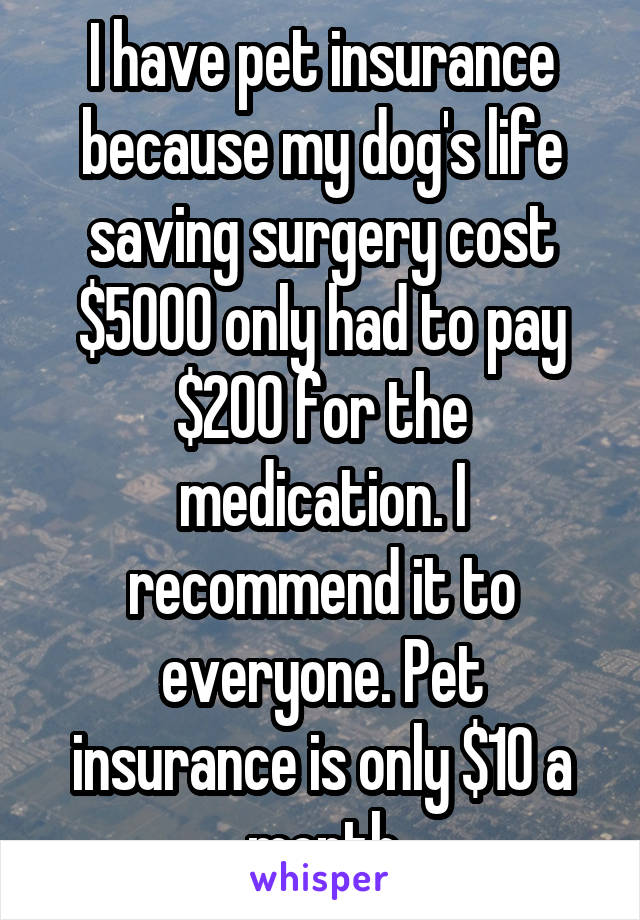 I have pet insurance because my dog's life saving surgery cost $5000 only had to pay $200 for the medication. I recommend it to everyone. Pet insurance is only $10 a month