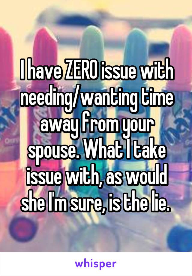 I have ZERO issue with needing/wanting time away from your spouse. What I take issue with, as would she I'm sure, is the lie. 