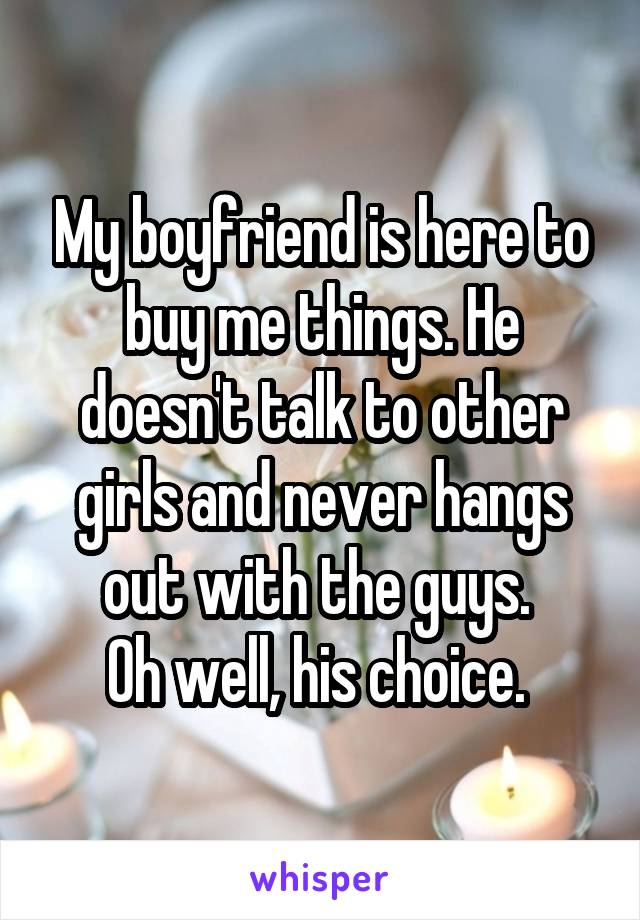 My boyfriend is here to buy me things. He doesn't talk to other girls and never hangs out with the guys. 
Oh well, his choice. 