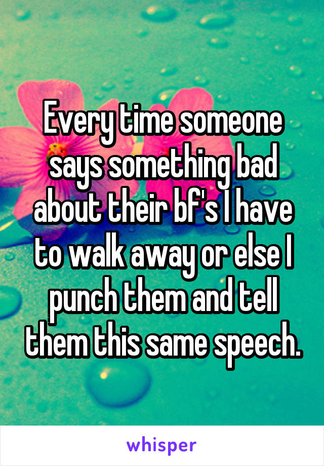 Every time someone says something bad about their bf's I have to walk away or else I punch them and tell them this same speech.