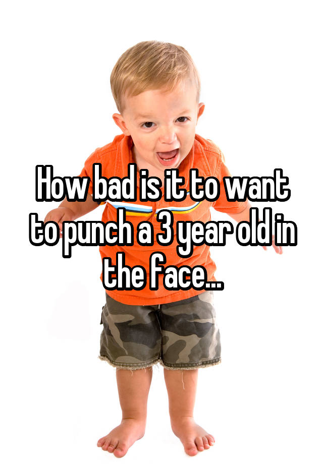 how-bad-is-it-to-want-to-punch-a-3-year-old-in-the-face