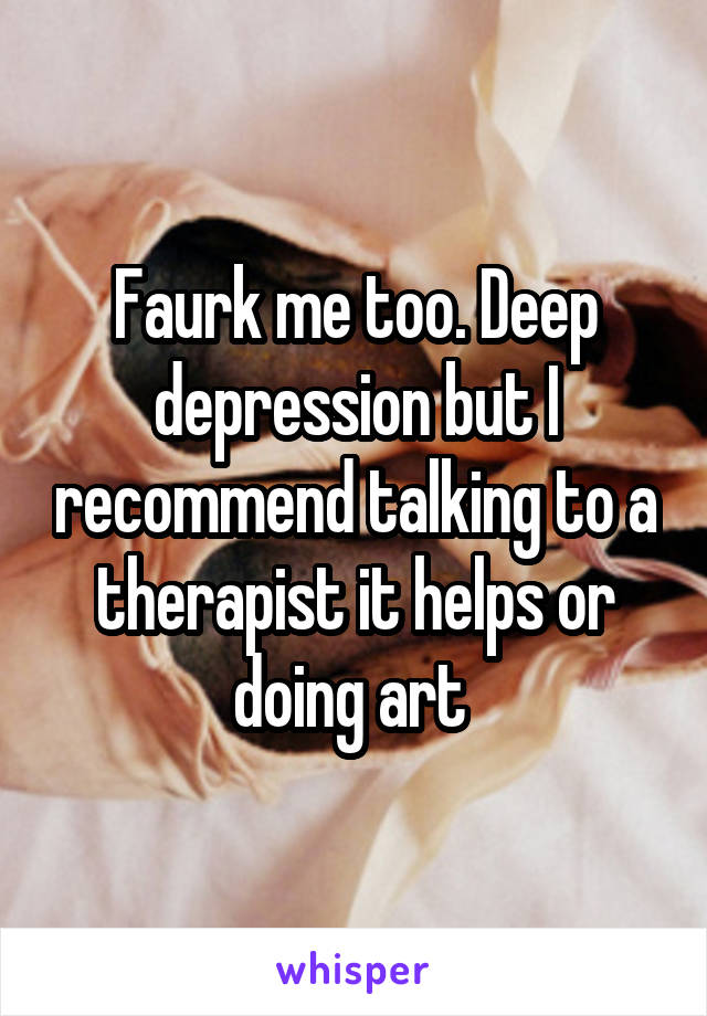 Faurk me too. Deep depression but I recommend talking to a therapist it helps or doing art 