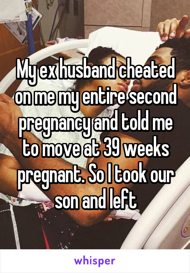 My ex husband cheated on me my entire second pregnancy and told me to move at 39 weeks pregnant. So I took our son and left