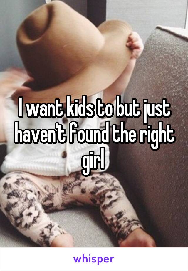 I want kids to but just haven't found the right girl 