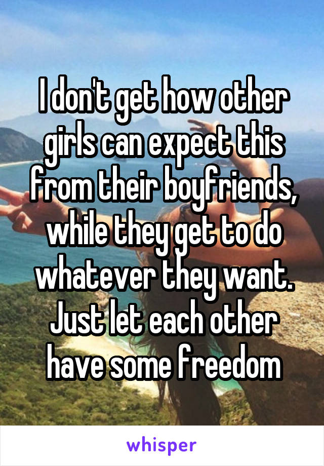 I don't get how other girls can expect this from their boyfriends, while they get to do whatever they want. Just let each other have some freedom