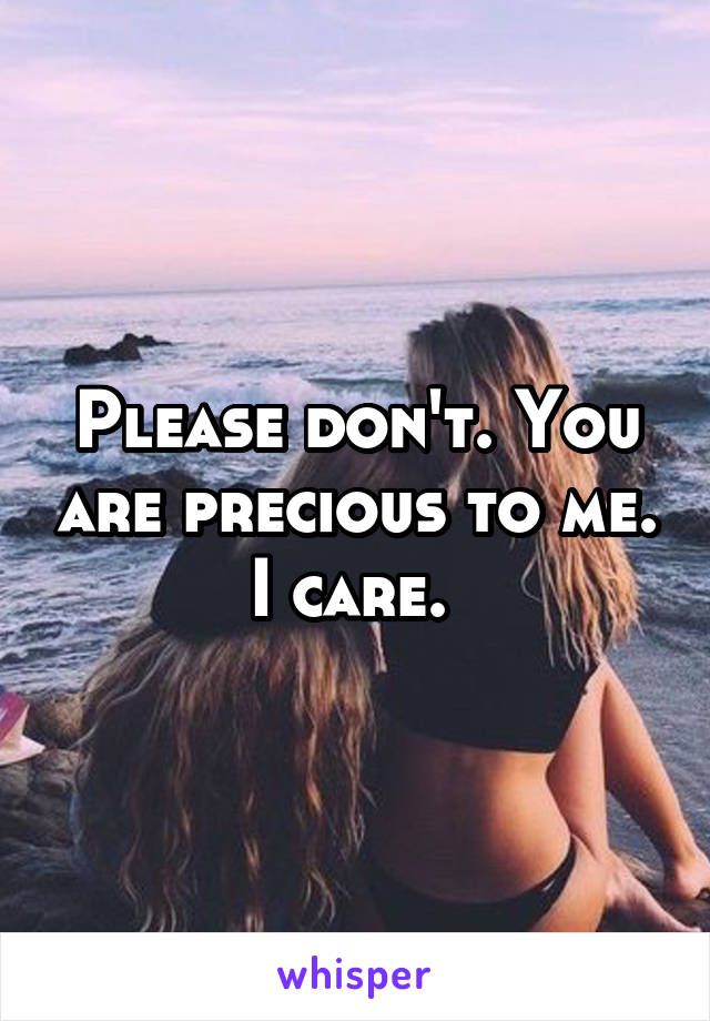 Please don't. You are precious to me. I care. 