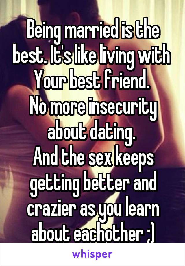 Being married is the best. It's like living with 
Your best friend. 
No more insecurity about dating. 
And the sex keeps getting better and crazier as you learn about eachother ;)