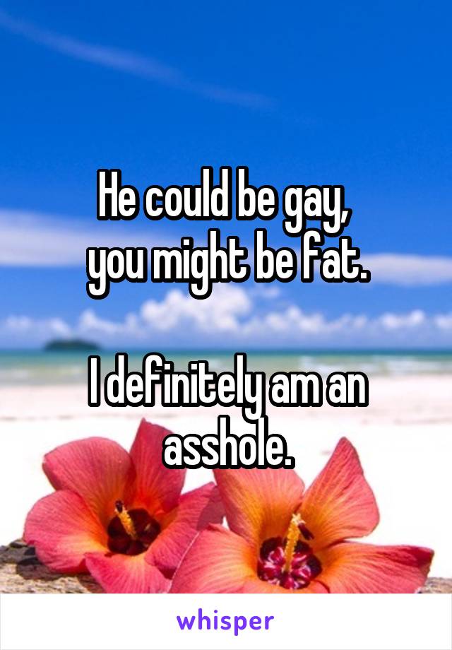He could be gay, 
you might be fat.

I definitely am an asshole.