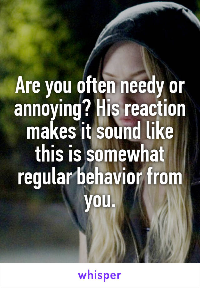 Are you often needy or annoying? His reaction makes it sound like this is somewhat regular behavior from you.