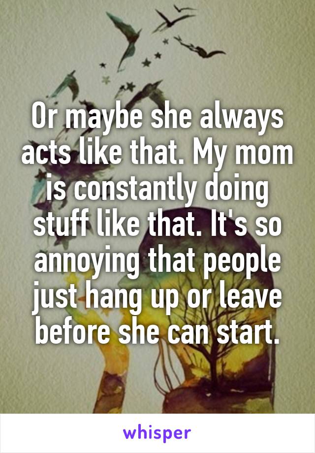 Or maybe she always acts like that. My mom is constantly doing stuff like that. It's so annoying that people just hang up or leave before she can start.