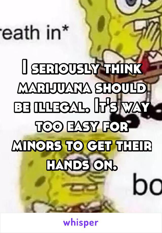 I seriously think marijuana should be illegal. It's way too easy for minors to get their hands on.