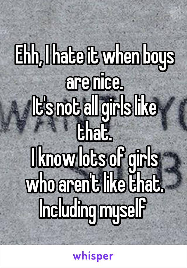 Ehh, I hate it when boys are nice.
It's not all girls like that.
I know lots of girls who aren't like that.
Including myself 