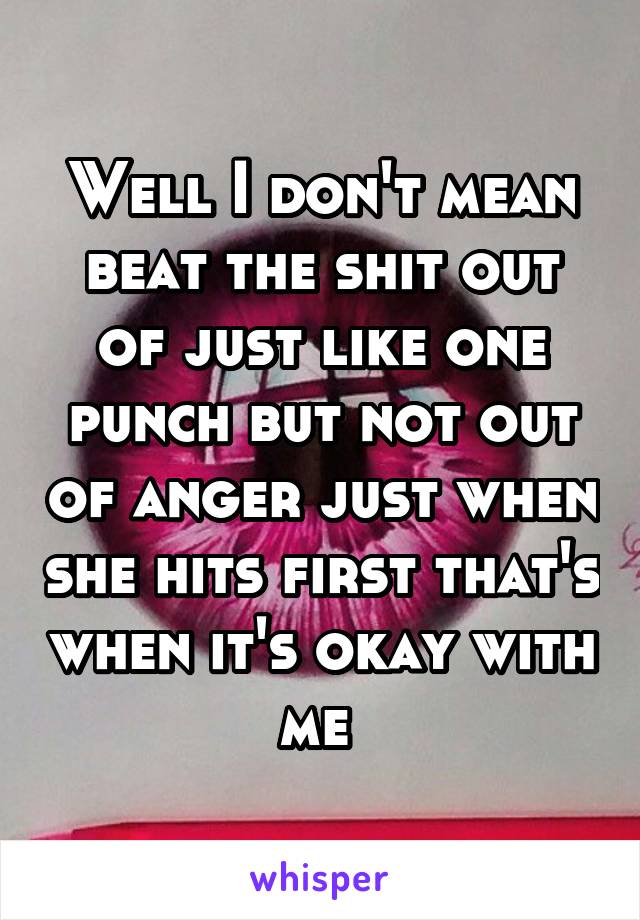 Well I don't mean beat the shit out of just like one punch but not out of anger just when she hits first that's when it's okay with me 