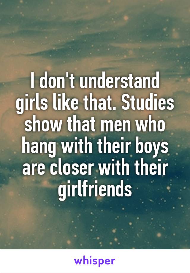 I don't understand girls like that. Studies show that men who hang with their boys are closer with their girlfriends