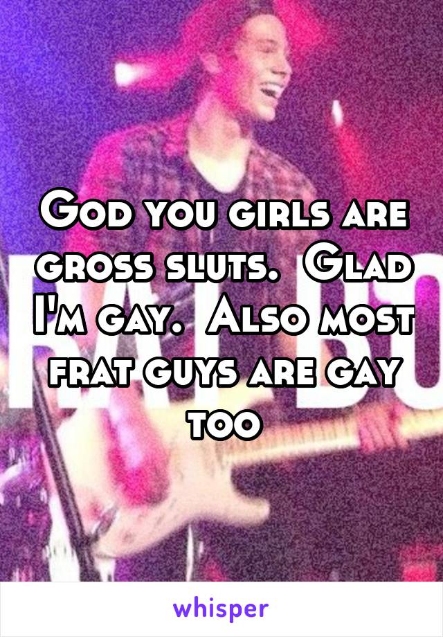 God you girls are gross sluts.  Glad I'm gay.  Also most frat guys are gay too