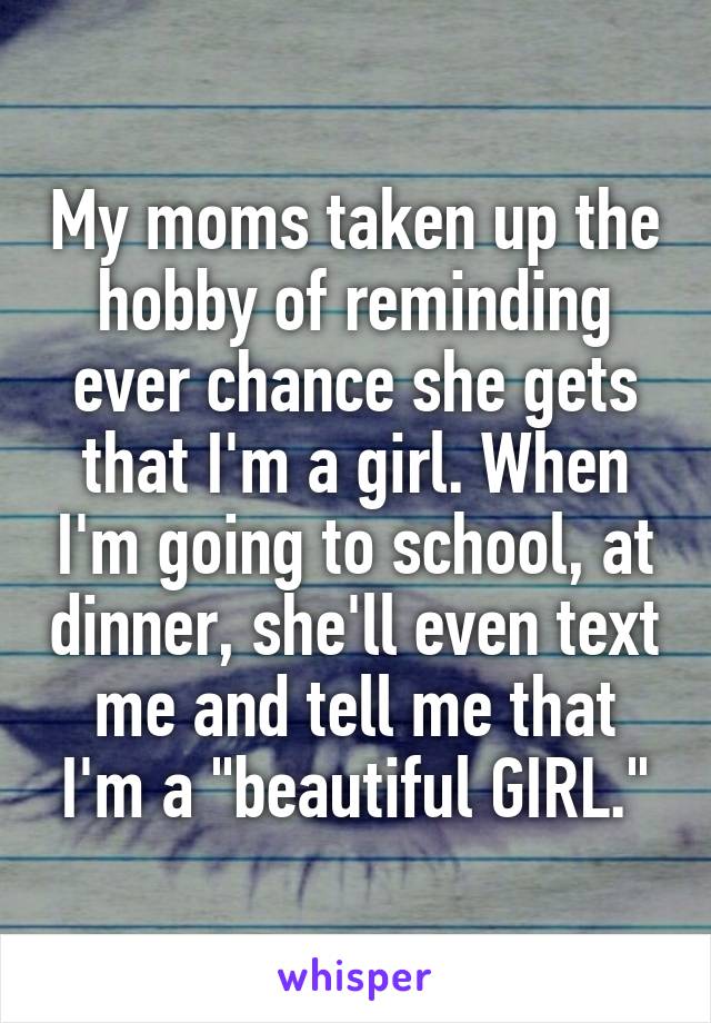 My moms taken up the hobby of reminding ever chance she gets that I'm a girl. When I'm going to school, at dinner, she'll even text me and tell me that I'm a "beautiful GIRL."