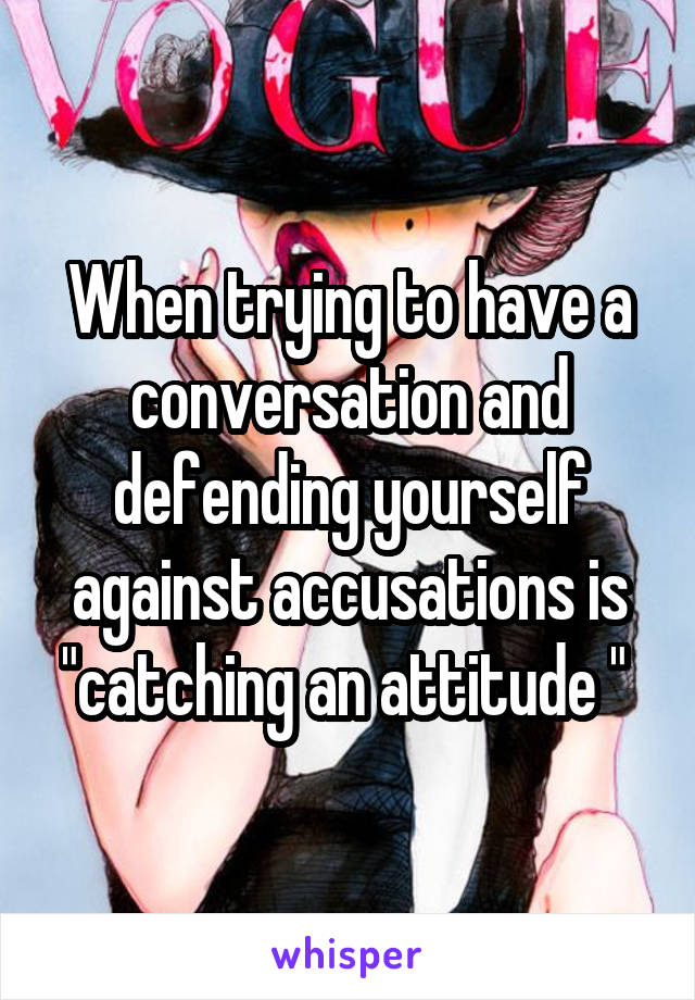 When trying to have a conversation and defending yourself against accusations is "catching an attitude " 