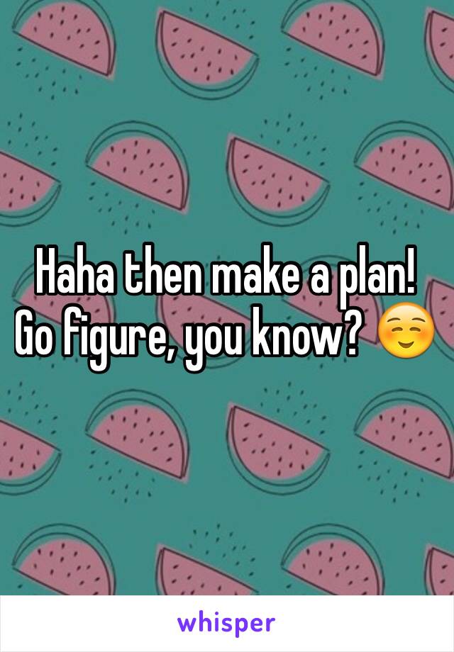Haha then make a plan! Go figure, you know? ☺️