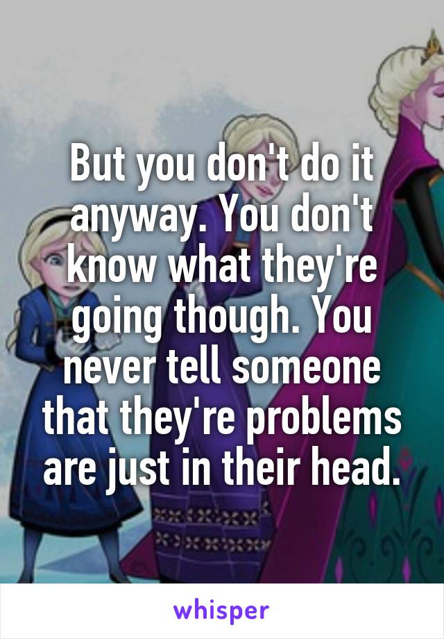 But you don't do it anyway. You don't know what they're going though. You never tell someone that they're problems are just in their head.