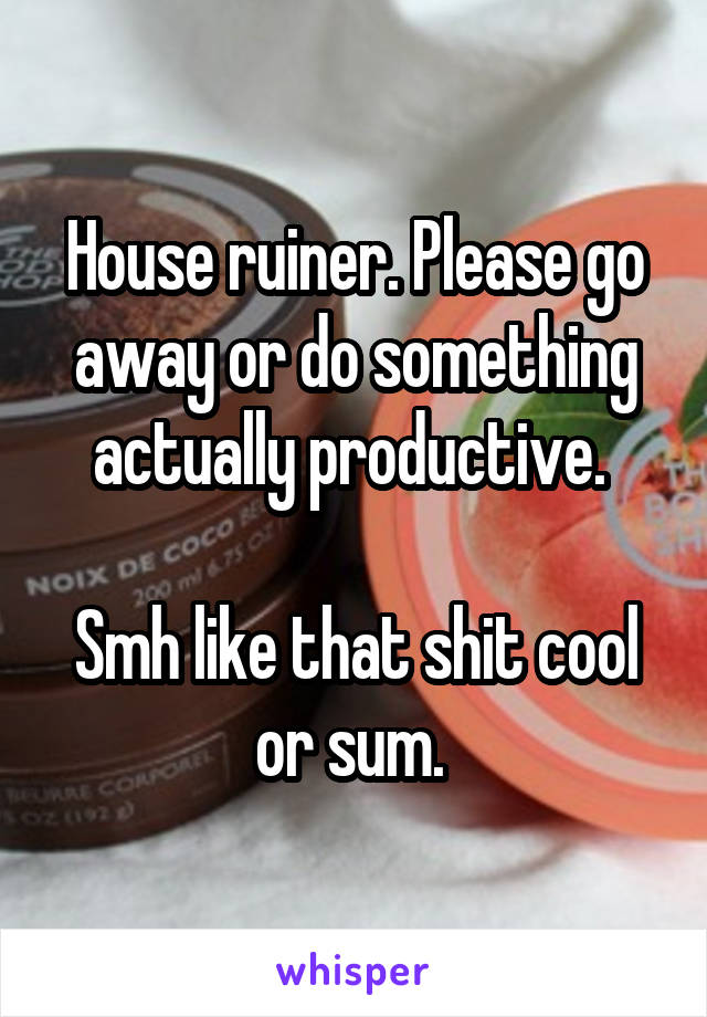 House ruiner. Please go away or do something actually productive. 

Smh like that shit cool or sum. 