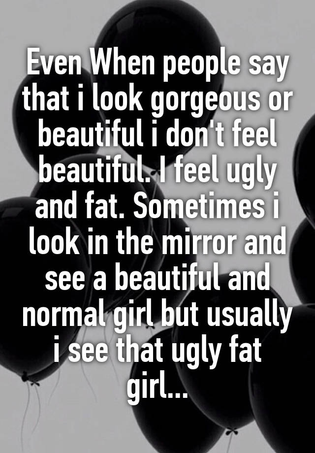 Even When people say that i look gorgeous or beautiful i don't feel beautiful. I feel ugly and fat. Sometimes i look in the mirror and see a beautiful and normal girl but usually i see that ugly fat girl...