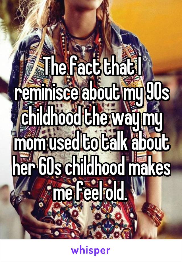The fact that I reminisce about my 90s childhood the way my mom used to talk about her 60s childhood makes me feel old. 