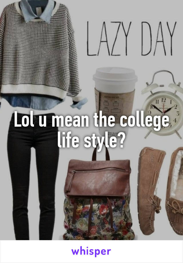 Lol u mean the college life style?