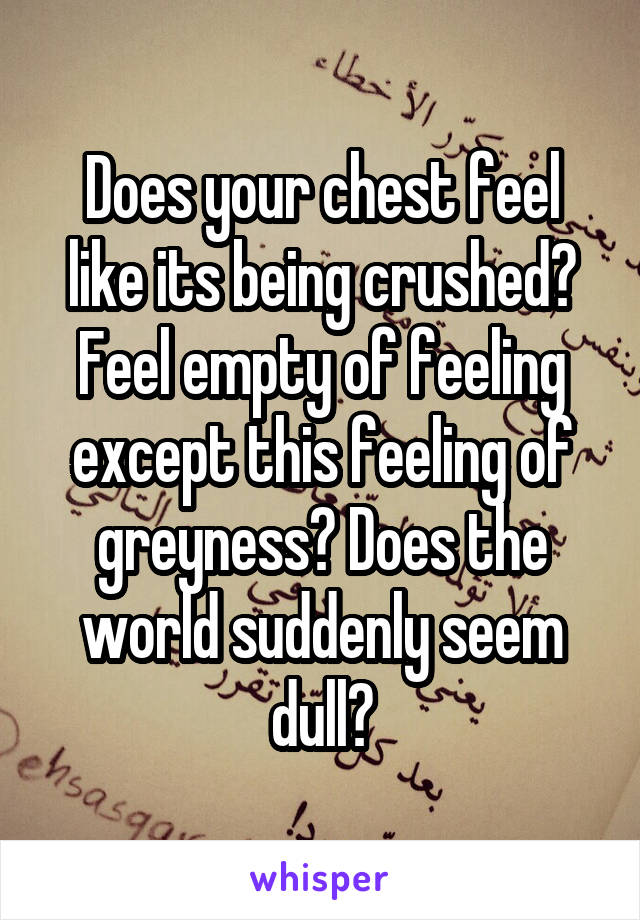 Does your chest feel like its being crushed? Feel empty of feeling except this feeling of greyness? Does the world suddenly seem dull?