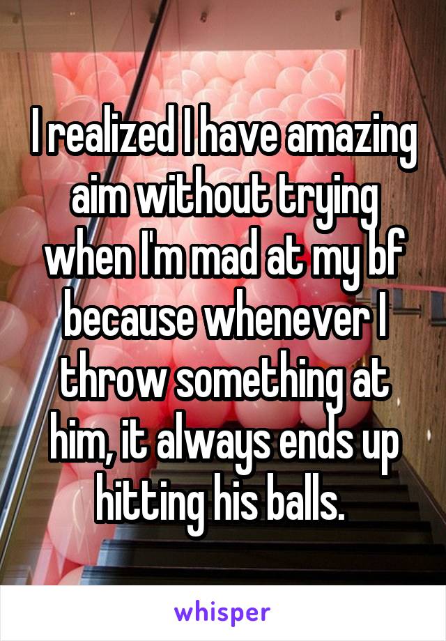 I realized I have amazing aim without trying when I'm mad at my bf because whenever I throw something at him, it always ends up hitting his balls. 