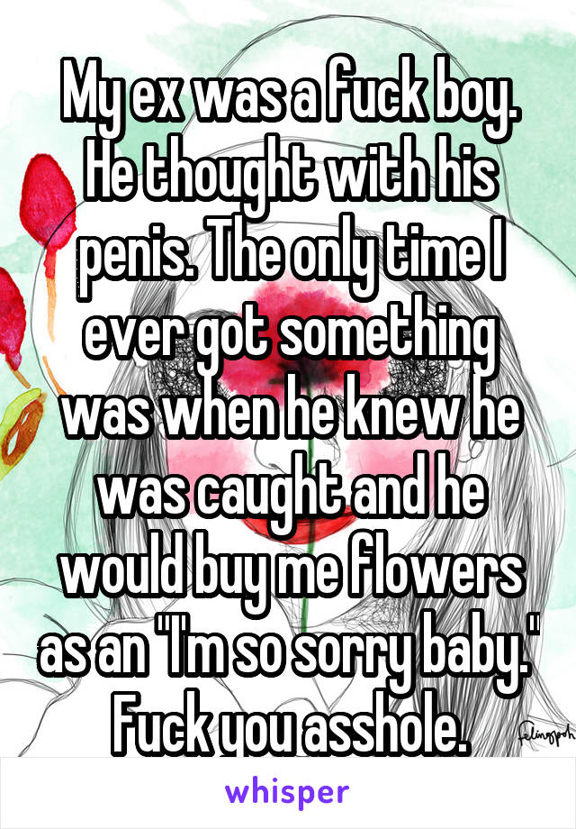 My ex was a fuck boy. He thought with his penis. The only time I ever got something was when he knew he was caught and he would buy me flowers as an "I'm so sorry baby." Fuck you asshole.