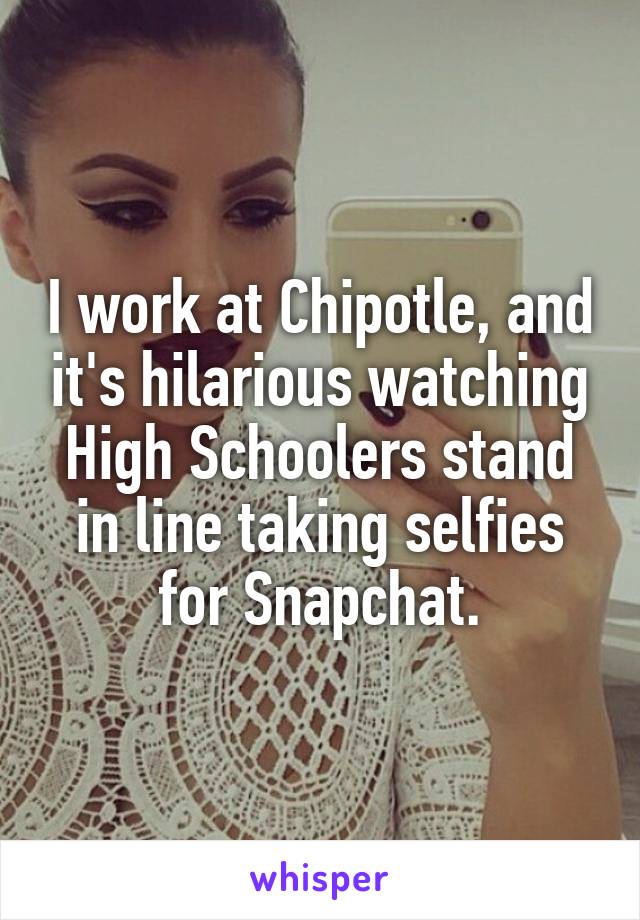 I work at Chipotle, and it's hilarious watching High Schoolers stand in line taking selfies for Snapchat.