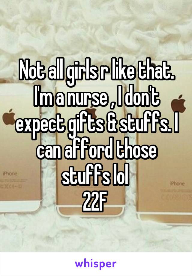 Not all girls r like that. I'm a nurse , I don't expect gifts & stuffs. I can afford those stuffs lol 
22F 