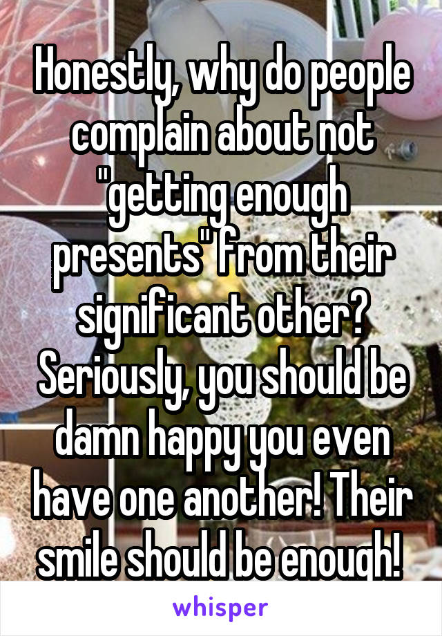 Honestly, why do people complain about not "getting enough presents" from their significant other? Seriously, you should be damn happy you even have one another! Their smile should be enough! 