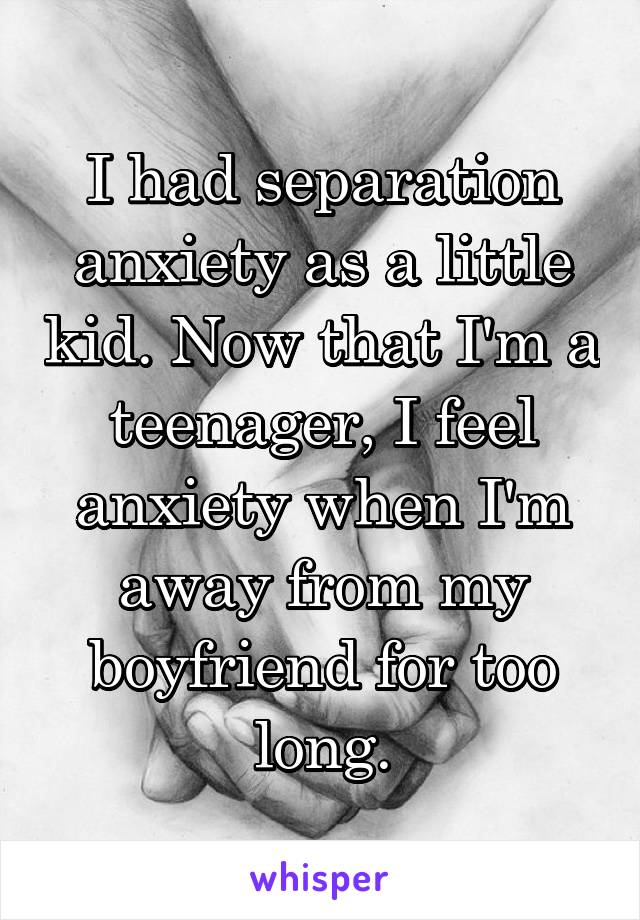 I had separation anxiety as a little kid. Now that I'm a teenager, I feel anxiety when I'm away from my boyfriend for too long.