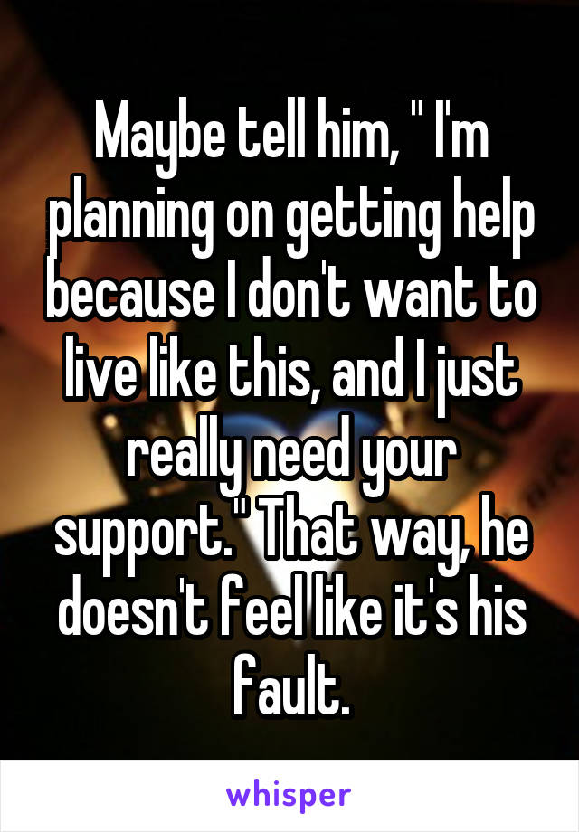 Maybe tell him, " I'm planning on getting help because I don't want to live like this, and I just really need your support." That way, he doesn't feel like it's his fault.