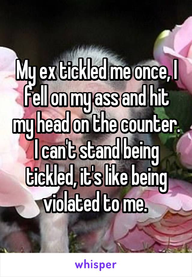 My ex tickled me once, I fell on my ass and hit my head on the counter. I can't stand being tickled, it's like being violated to me. 