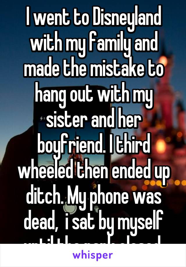 I went to Disneyland with my family and made the mistake to hang out with my sister and her boyfriend. I third wheeled then ended up ditch. My phone was dead,  i sat by myself until the park closed.