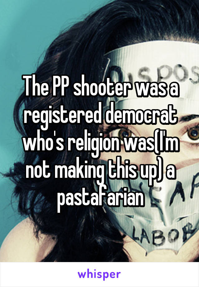The PP shooter was a registered democrat who's religion was(I'm not making this up) a pastafarian